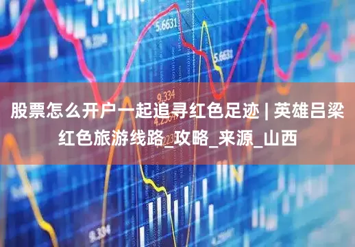 股票怎么开户一起追寻红色足迹 | 英雄吕梁红色旅游线路_攻略_来源_山西