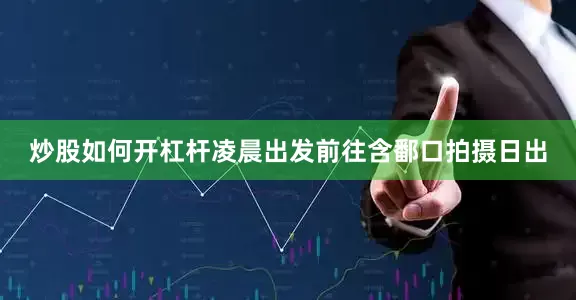 炒股如何开杠杆凌晨出发前往含鄱口拍摄日出