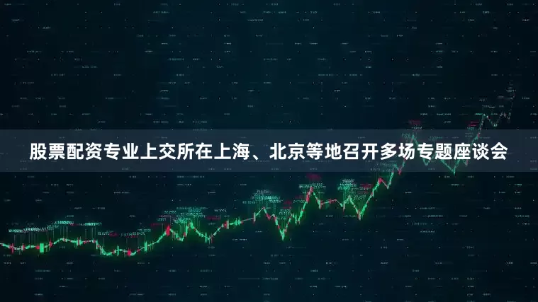 股票配资专业上交所在上海、北京等地召开多场专题座谈会