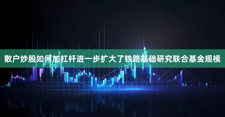 散户炒股如何加杠杆进一步扩大了铁路基础研究联合基金规模