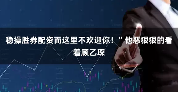 稳操胜券配资而这里不欢迎你！”他恶狠狠的看着顾乙琛