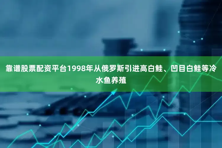 靠谱股票配资平台1998年从俄罗斯引进高白鲑、凹目白鲑等冷水鱼养殖