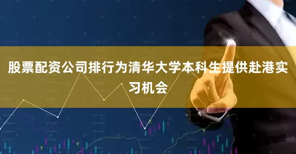 股票配资公司排行为清华大学本科生提供赴港实习机会