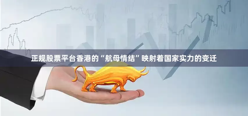 正规股票平台香港的“航母情结”映射着国家实力的变迁