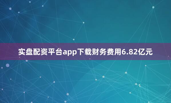 实盘配资平台app下载财务费用6.82亿元