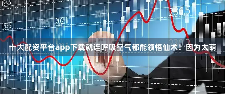 十大配资平台app下载就连呼吸空气都能领悟仙术！因为太萌