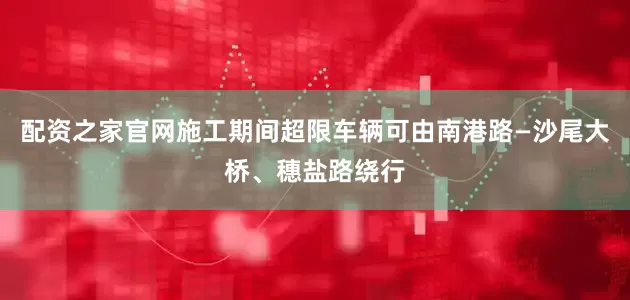 配资之家官网施工期间超限车辆可由南港路—沙尾大桥、穗盐路绕行