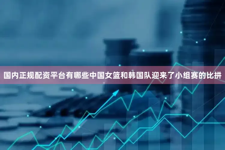 国内正规配资平台有哪些中国女篮和韩国队迎来了小组赛的比拼