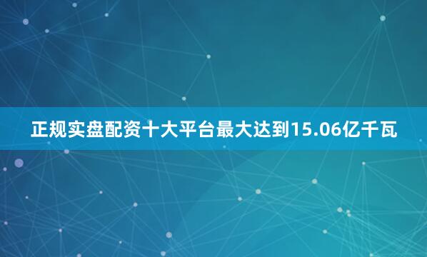 正规实盘配资十大平台最大达到15.06亿千瓦