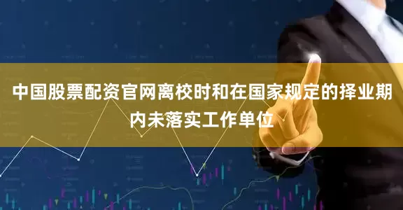 中国股票配资官网离校时和在国家规定的择业期内未落实工作单位