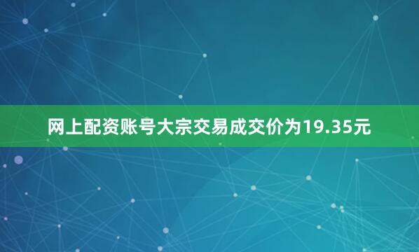 网上配资账号大宗交易成交价为19.35元