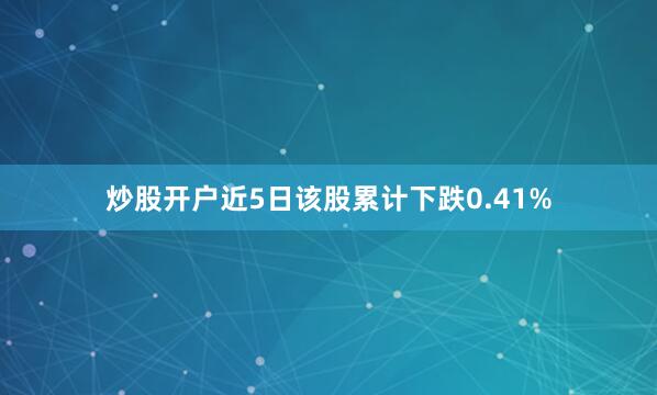 炒股开户近5日该股累计下跌0.41%