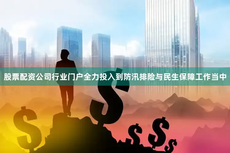 股票配资公司行业门户全力投入到防汛排险与民生保障工作当中