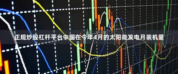 正规炒股杠杆平台中国在今年4月的太阳能发电月装机量