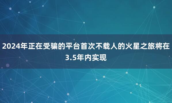 2024年正在受骗的平台首次不载人的火星之旅将在3.5年内实现